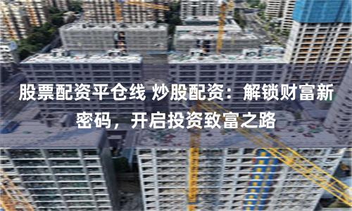 股票配資平倉線 炒股配資：解鎖財(cái)富新密碼，開啟投資致富之路